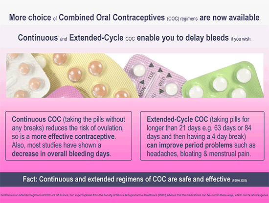 Continuous or extended regimens of COC are off-licence but expert opinion from the Faculty of Sexual & Reproductive Healthcare (FSRH) advises that the medications can be used in these ways, which can be advantageous. coc